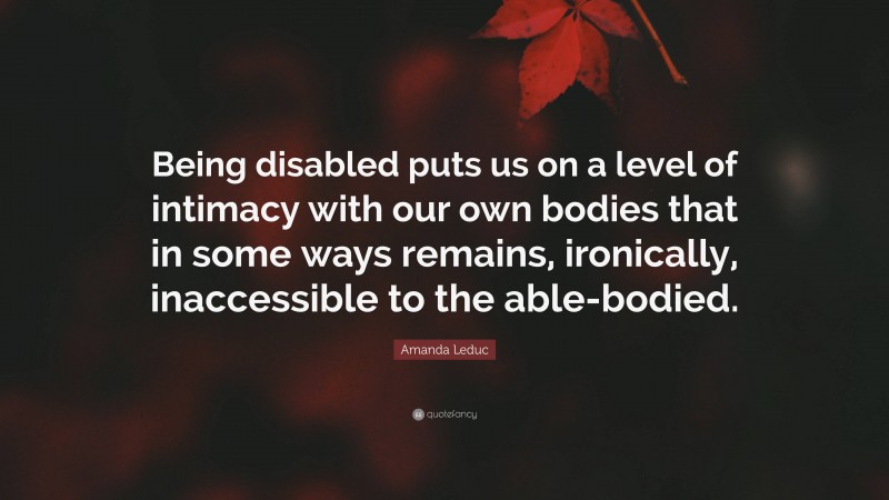 Amanda Leduc Quote: “Being disabled puts us on a level of intimacy with our own bodies that in some ways remains, ironically, inaccessible to the able-bodied.”