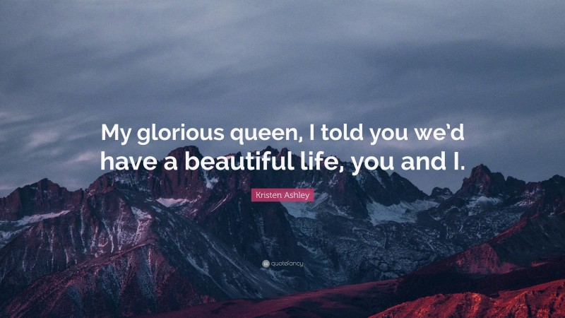 Kristen Ashley Quote: “My glorious queen, I told you we’d have a beautiful life, you and I.”