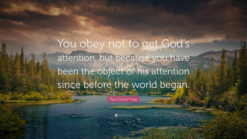 Paul David Tripp Quote: “You obey not to get God’s attention, but because you have been the object of his attention since before the world began.”