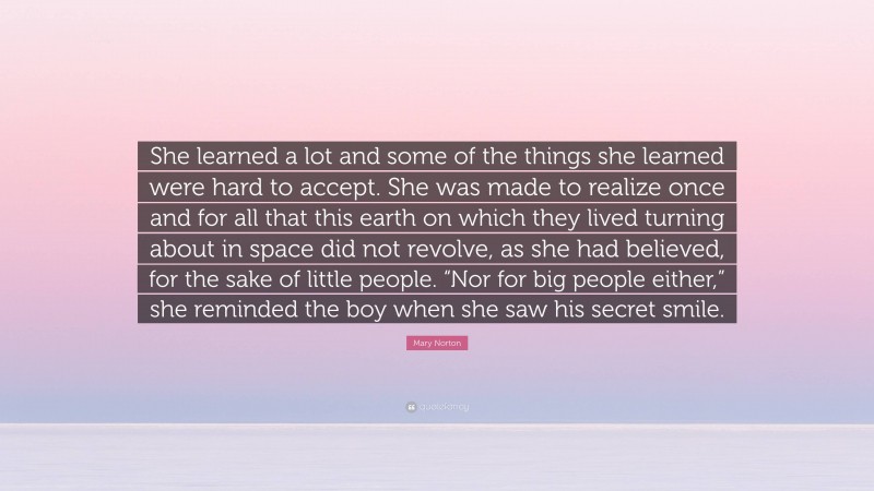 Mary Norton Quote: “She learned a lot and some of the things she learned were hard to accept. She was made to realize once and for all that this earth on which they lived turning about in space did not revolve, as she had believed, for the sake of little people. “Nor for big people either,” she reminded the boy when she saw his secret smile.”