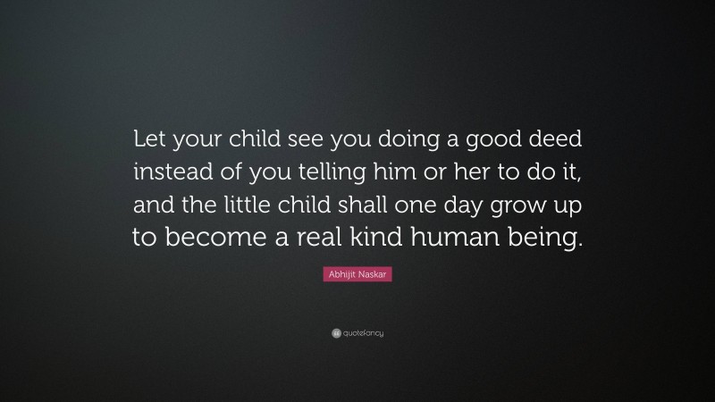 Abhijit Naskar Quote: “Let your child see you doing a good deed instead of you telling him or her to do it, and the little child shall one day grow up to become a real kind human being.”