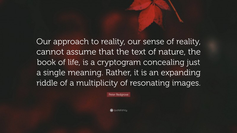 Peter Redgrove Quote: “Our approach to reality, our sense of reality, cannot assume that the text of nature, the book of life, is a cryptogram concealing just a single meaning. Rather, it is an expanding riddle of a multiplicity of resonating images.”