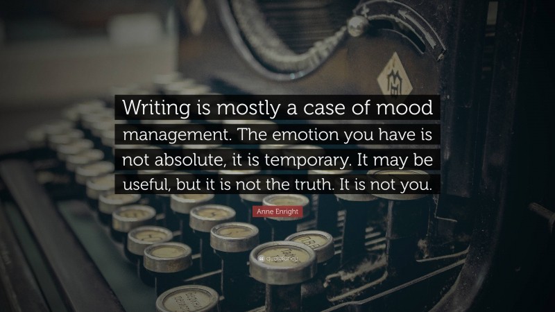 Anne Enright Quote: “Writing is mostly a case of mood management. The emotion you have is not absolute, it is temporary. It may be useful, but it is not the truth. It is not you.”