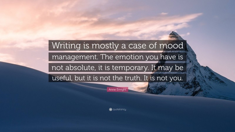 Anne Enright Quote: “Writing is mostly a case of mood management. The emotion you have is not absolute, it is temporary. It may be useful, but it is not the truth. It is not you.”