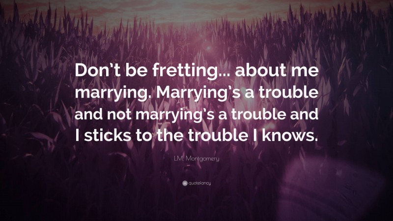 L.M. Montgomery Quote: “Don’t be fretting... about me marrying. Marrying’s a trouble and not marrying’s a trouble and I sticks to the trouble I knows.”