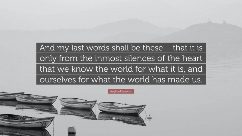 Siegfried Sassoon Quote: “And my last words shall be these – that it is only from the inmost silences of the heart that we know the world for what it is, and ourselves for what the world has made us.”