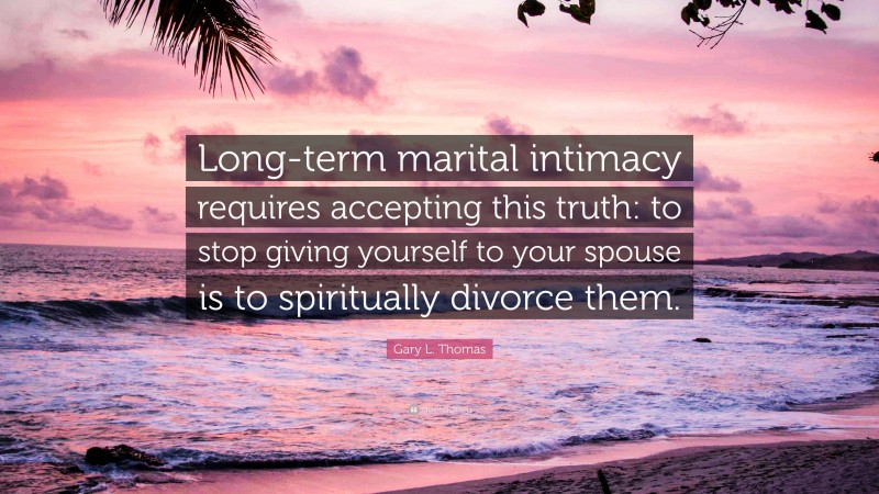 Gary L. Thomas Quote: “Long-term marital intimacy requires accepting this truth: to stop giving yourself to your spouse is to spiritually divorce them.”