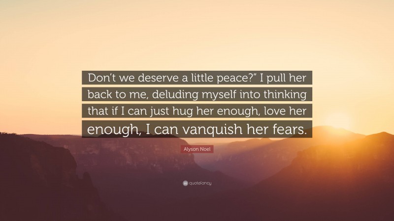 Alyson Noel Quote: “Don’t we deserve a little peace?” I pull her back to me, deluding myself into thinking that if I can just hug her enough, love her enough, I can vanquish her fears.”