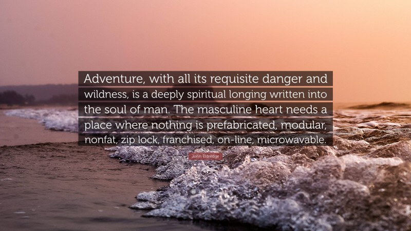 John Eldredge Quote: “Adventure, with all its requisite danger and wildness, is a deeply spiritual longing written into the soul of man. The masculine heart needs a place where nothing is prefabricated, modular, nonfat, zip lock, franchised, on-line, microwavable.”