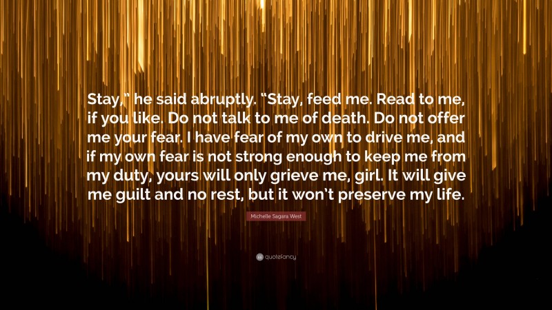 Michelle Sagara West Quote: “Stay,” he said abruptly. “Stay, feed me. Read to me, if you like. Do not talk to me of death. Do not offer me your fear. I have fear of my own to drive me, and if my own fear is not strong enough to keep me from my duty, yours will only grieve me, girl. It will give me guilt and no rest, but it won’t preserve my life.”