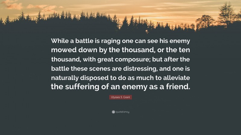 Ulysses S. Grant Quote: “While a battle is raging one can see his enemy mowed down by the thousand, or the ten thousand, with great composure; but after the battle these scenes are distressing, and one is naturally disposed to do as much to alleviate the suffering of an enemy as a friend.”