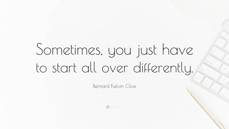 Bernard Kelvin Clive Quote: “Sometimes, you just have to start all over differently.”