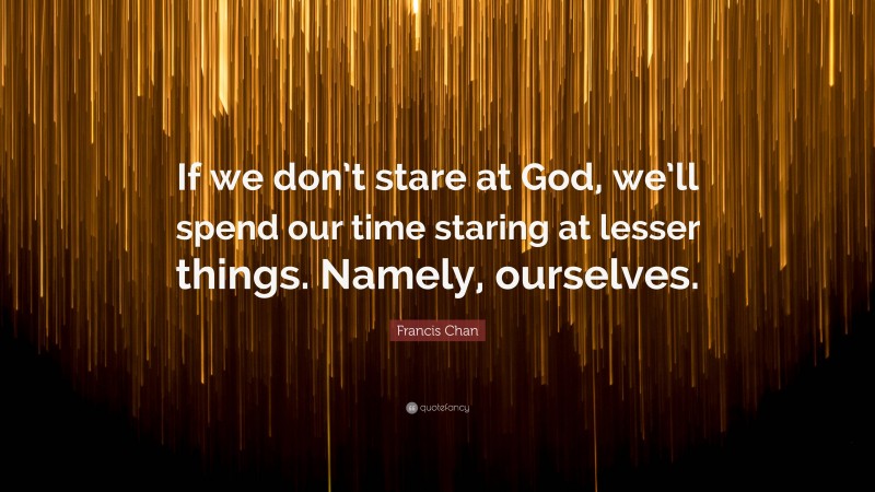 Francis Chan Quote: “If we don’t stare at God, we’ll spend our time staring at lesser things. Namely, ourselves.”