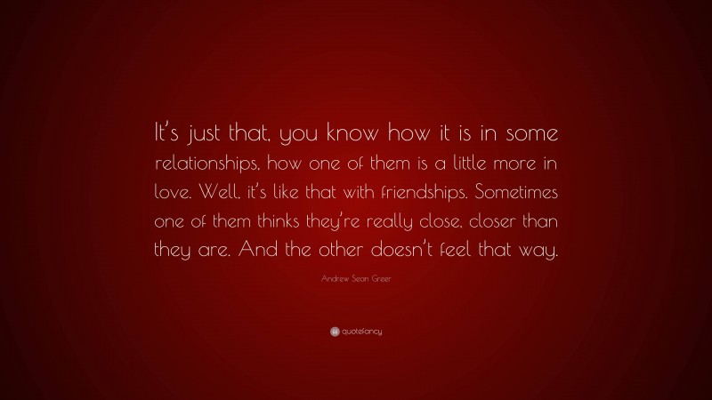 Andrew Sean Greer Quote: “It’s just that, you know how it is in some relationships, how one of them is a little more in love. Well, it’s like that with friendships. Sometimes one of them thinks they’re really close, closer than they are. And the other doesn’t feel that way.”