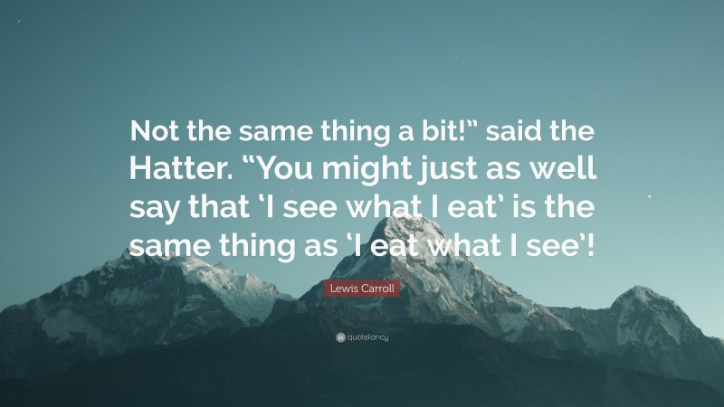 Lewis Carroll Quote: “Not the same thing a bit!” said the Hatter. “You might just as well say that ‘I see what I eat’ is the same thing as ‘I eat what I see’!”