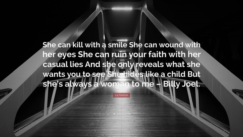 Liz Fenton Quote: “She can kill with a smile She can wound with her eyes She can ruin your faith with her casual lies And she only reveals what she wants you to see She hides like a child But she’s always a woman to me – Billy Joel.”