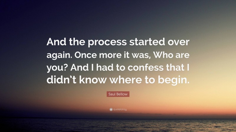 Saul Bellow Quote: “And the process started over again. Once more it was, Who are you? And I had to confess that I didn’t know where to begin.”