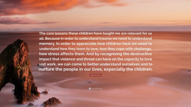 Bruce D. Perry Quote: “The core lessons these children have taught me are relevant for us all. Because in order to understand trauma we need to understand memory. In order to appreciate how children heal we need to understand how they learn to love, how they cope with challenge, how stress affects them. And by recognizing the destructive impact that violence and threat can have on the capacity to love and work, we can come to better understand ourselves and to nurture the people in our lives, especially the children.”