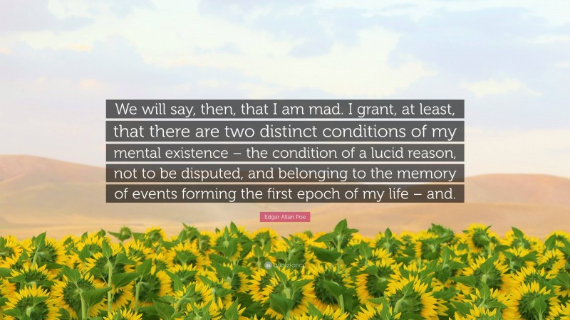 Edgar Allan Poe Quote: “We will say, then, that I am mad. I grant, at least, that there are two distinct conditions of my mental existence – the condition of a lucid reason, not to be disputed, and belonging to the memory of events forming the first epoch of my life – and.”