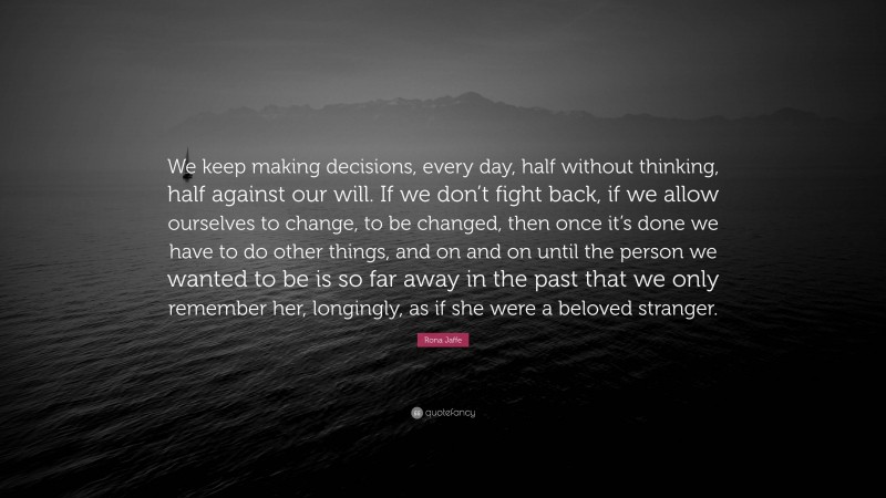 Rona Jaffe Quote: “We keep making decisions, every day, half without thinking, half against our will. If we don’t fight back, if we allow ourselves to change, to be changed, then once it’s done we have to do other things, and on and on until the person we wanted to be is so far away in the past that we only remember her, longingly, as if she were a beloved stranger.”