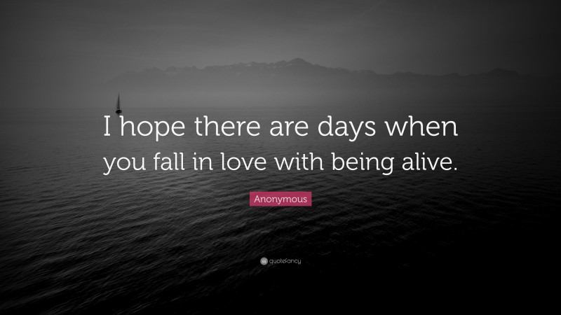 Anonymous Quote: “I hope there are days when you fall in love with being alive.”