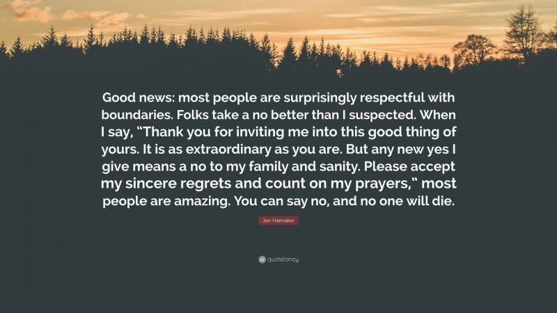 Jen Hatmaker Quote: “Good news: most people are surprisingly respectful with boundaries. Folks take a no better than I suspected. When I say, “Thank you for inviting me into this good thing of yours. It is as extraordinary as you are. But any new yes I give means a no to my family and sanity. Please accept my sincere regrets and count on my prayers,” most people are amazing. You can say no, and no one will die.”