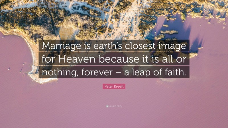 Peter Kreeft Quote: “Marriage is earth’s closest image for Heaven because it is all or nothing, forever – a leap of faith.”