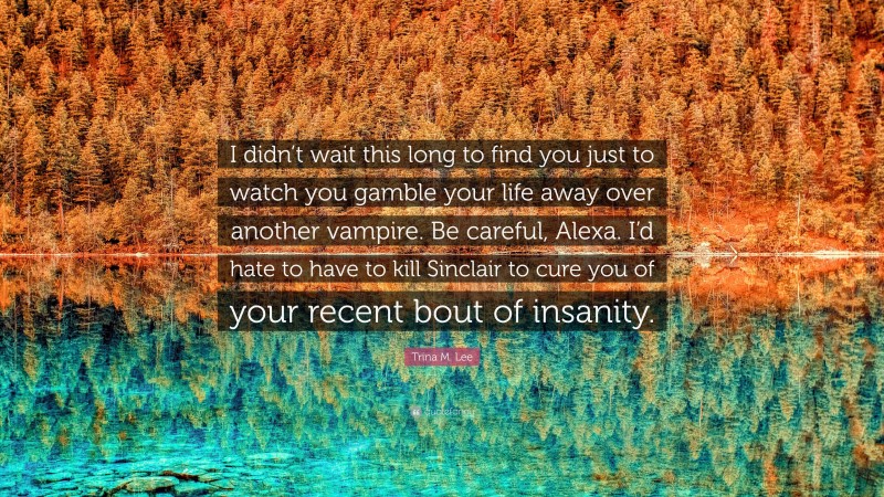 Trina M. Lee Quote: “I didn’t wait this long to find you just to watch you gamble your life away over another vampire. Be careful, Alexa. I’d hate to have to kill Sinclair to cure you of your recent bout of insanity.”