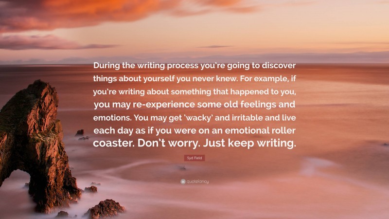 Syd Field Quote: “During the writing process you’re going to discover things about yourself you never knew. For example, if you’re writing about something that happened to you, you may re-experience some old feelings and emotions. You may get ‘wacky’ and irritable and live each day as if you were on an emotional roller coaster. Don’t worry. Just keep writing.”