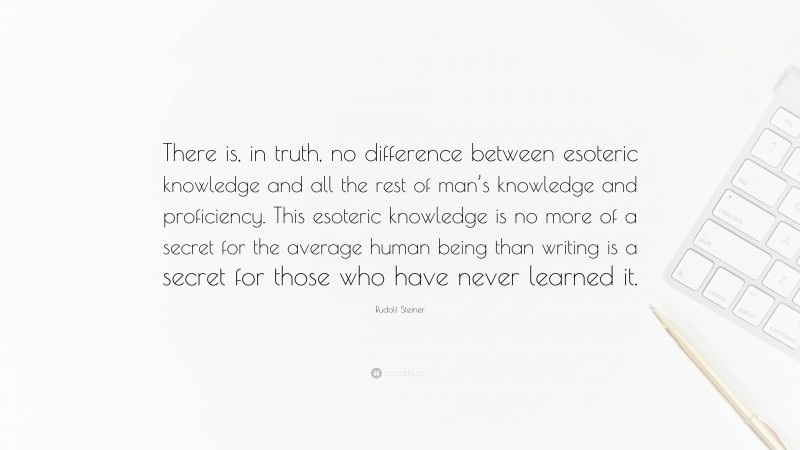 Rudolf Steiner Quote: “There is, in truth, no difference between esoteric knowledge and all the rest of man’s knowledge and proficiency. This esoteric knowledge is no more of a secret for the average human being than writing is a secret for those who have never learned it.”