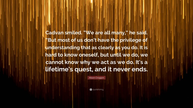 Alison Croggon Quote: “Cadvan smiled. “We are all many,” he said. “But most of us don’t have the privilege of understanding that as clearly as you do. It is hard to know oneself, but until we do, we cannot know why we act as we do. It’s a lifetime’s quest, and it never ends.”
