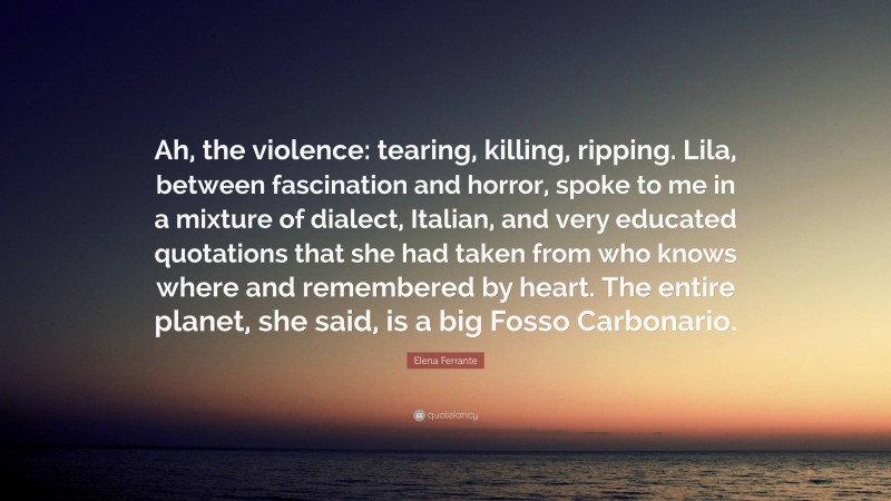 Elena Ferrante Quote: “Ah, the violence: tearing, killing, ripping. Lila, between fascination and horror, spoke to me in a mixture of dialect, Italian, and very educated quotations that she had taken from who knows where and remembered by heart. The entire planet, she said, is a big Fosso Carbonario.”