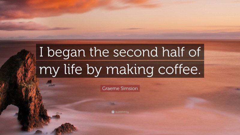 Graeme Simsion Quote: “I began the second half of my life by making coffee.”