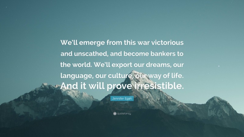 Jennifer Egan Quote: “We’ll emerge from this war victorious and unscathed, and become bankers to the world. We’ll export our dreams, our language, our culture, our way of life. And it will prove irresistible.”