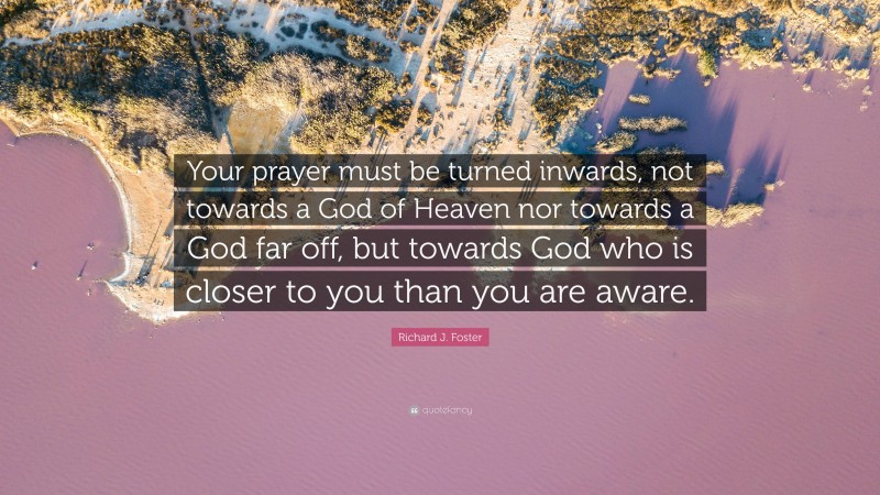 Richard J. Foster Quote: “Your prayer must be turned inwards, not towards a God of Heaven nor towards a God far off, but towards God who is closer to you than you are aware.”