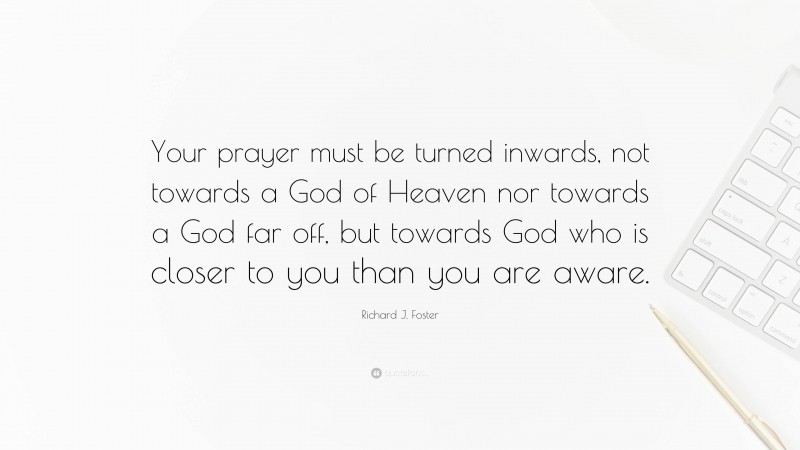 Richard J. Foster Quote: “Your prayer must be turned inwards, not towards a God of Heaven nor towards a God far off, but towards God who is closer to you than you are aware.”