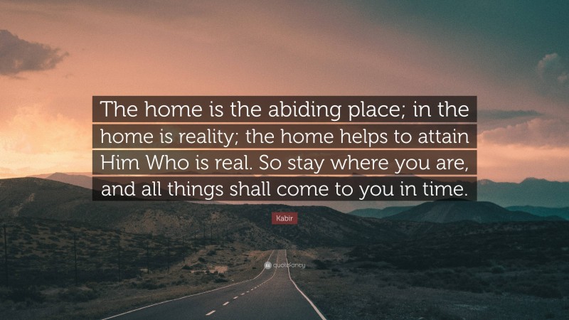 Kabir Quote: “The home is the abiding place; in the home is reality; the home helps to attain Him Who is real. So stay where you are, and all things shall come to you in time.”