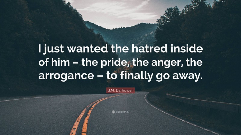 J.M. Darhower Quote: “I just wanted the hatred inside of him – the pride, the anger, the arrogance – to finally go away.”