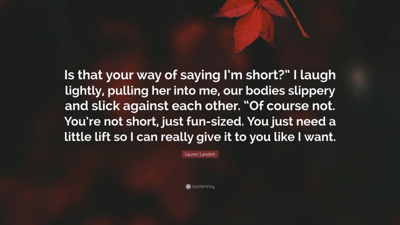 Lauren Landish Quote: “Is that your way of saying I’m short?” I laugh lightly, pulling her into me, our bodies slippery and slick against each other. “Of course not. You’re not short, just fun-sized. You just need a little lift so I can really give it to you like I want.”