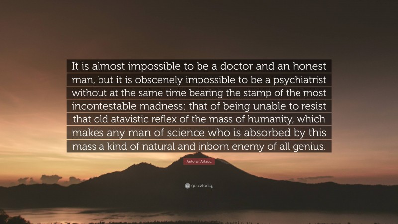 Antonin Artaud Quote: “It is almost impossible to be a doctor and an honest man, but it is obscenely impossible to be a psychiatrist without at the same time bearing the stamp of the most incontestable madness: that of being unable to resist that old atavistic reflex of the mass of humanity, which makes any man of science who is absorbed by this mass a kind of natural and inborn enemy of all genius.”