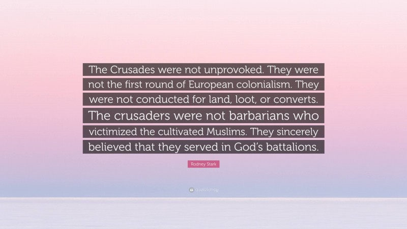 Rodney Stark Quote: “The Crusades were not unprovoked. They were not the first round of European colonialism. They were not conducted for land, loot, or converts. The crusaders were not barbarians who victimized the cultivated Muslims. They sincerely believed that they served in God’s battalions.”