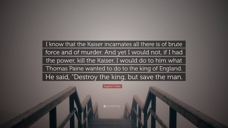 Eugene V. Debs Quote: “I know that the Kaiser incarnates all there is of brute force and of murder. And yet I would not, if I had the power, kill the Kaiser. I would do to him what Thomas Paine wanted to do to the king of England. He said, “Destroy the king, but save the man.”