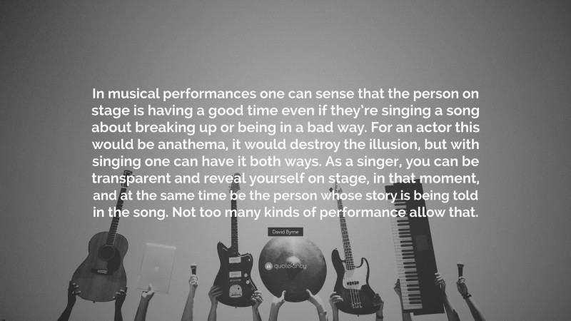 David Byrne Quote: “In musical performances one can sense that the person on stage is having a good time even if they’re singing a song about breaking up or being in a bad way. For an actor this would be anathema, it would destroy the illusion, but with singing one can have it both ways. As a singer, you can be transparent and reveal yourself on stage, in that moment, and at the same time be the person whose story is being told in the song. Not too many kinds of performance allow that.”
