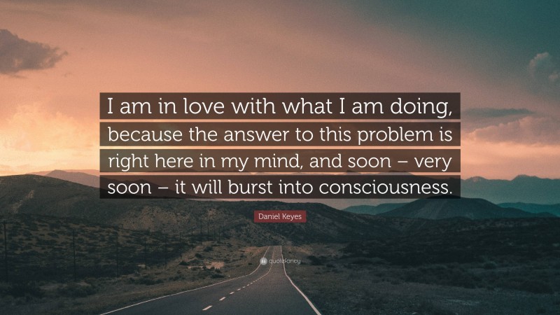 Daniel Keyes Quote: “I am in love with what I am doing, because the answer to this problem is right here in my mind, and soon – very soon – it will burst into consciousness.”