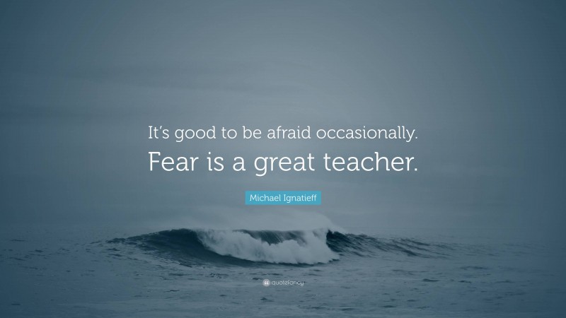 Michael Ignatieff Quote: “It’s good to be afraid occasionally. Fear is a great teacher.”
