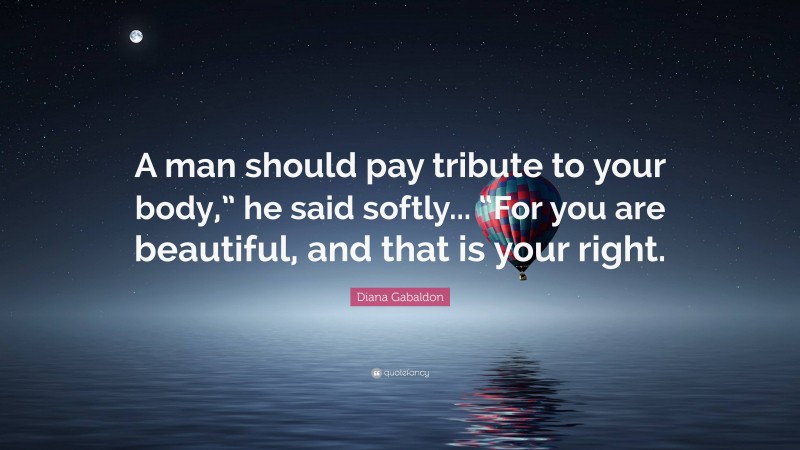 Diana Gabaldon Quote: “A man should pay tribute to your body,” he said softly... “For you are beautiful, and that is your right.”