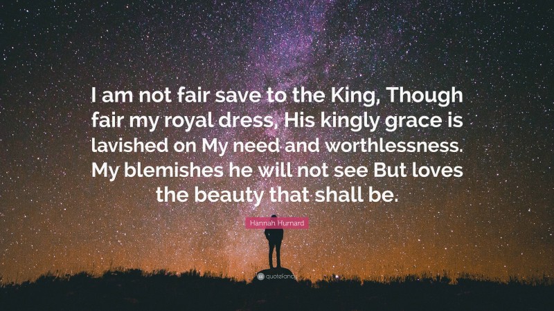 Hannah Hurnard Quote: “I am not fair save to the King, Though fair my royal dress, His kingly grace is lavished on My need and worthlessness. My blemishes he will not see But loves the beauty that shall be.”