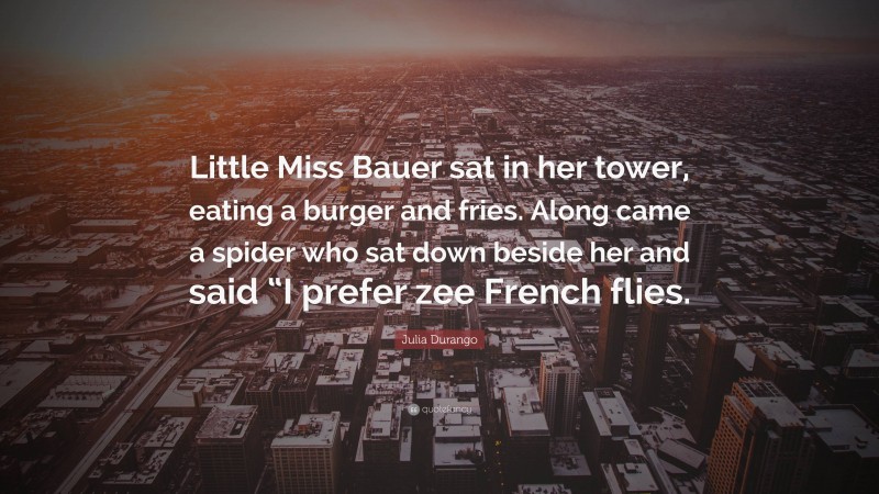 Julia Durango Quote: “Little Miss Bauer sat in her tower, eating a burger and fries. Along came a spider who sat down beside her and said “I prefer zee French flies.”