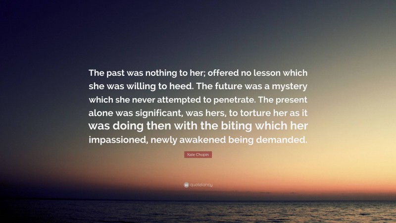 Kate Chopin Quote: “The past was nothing to her; offered no lesson which she was willing to heed. The future was a mystery which she never attempted to penetrate. The present alone was significant, was hers, to torture her as it was doing then with the biting which her impassioned, newly awakened being demanded.”