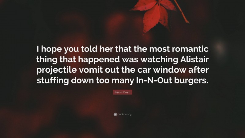 Kevin Kwan Quote: “I hope you told her that the most romantic thing that happened was watching Alistair projectile vomit out the car window after stuffing down too many In-N-Out burgers.”